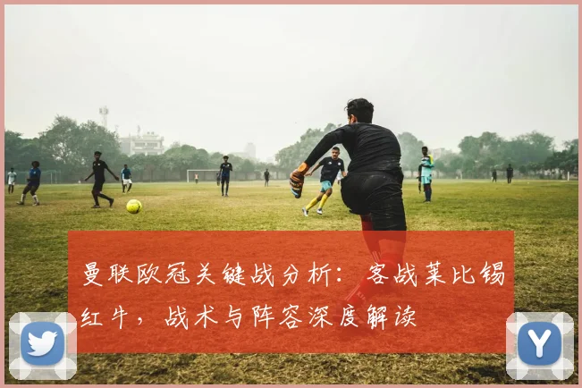 曼联欧冠关键战分析：客战莱比锡红牛，战术与阵容深度解读