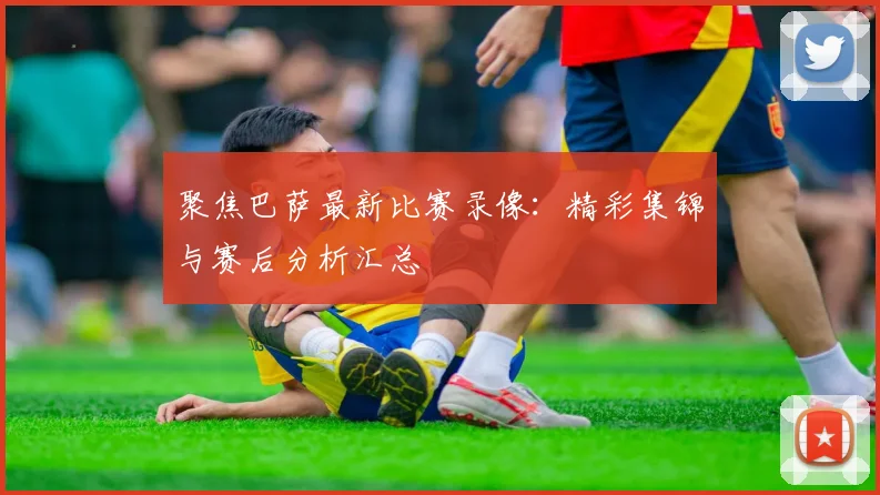 聚焦巴萨最新比赛录像：精彩集锦与赛后分析汇总