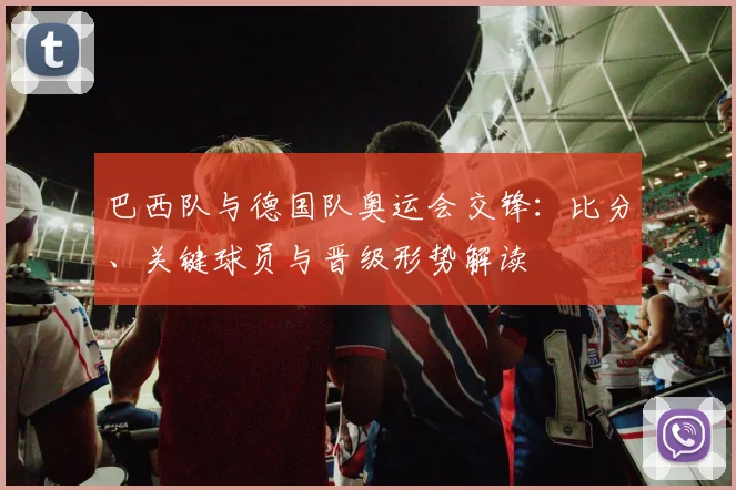 巴西队与德国队奥运会交锋：比分、关键球员与晋级形势解读