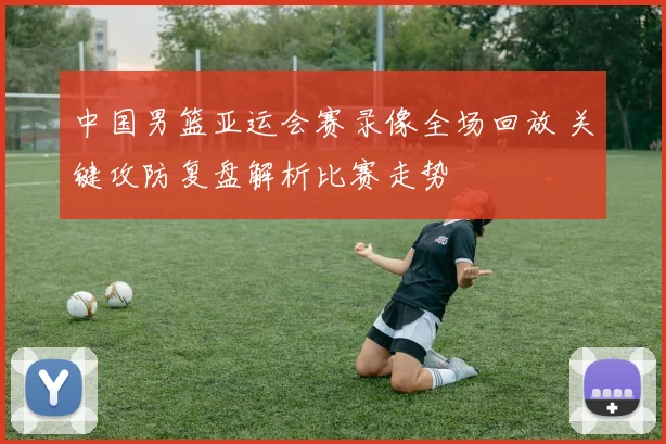 中国男篮亚运会赛录像全场回放 关键攻防复盘解析比赛走势