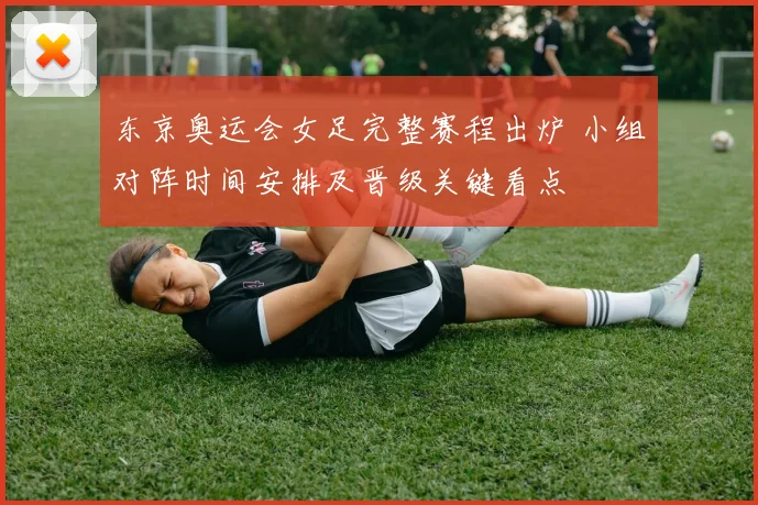 东京奥运会女足完整赛程出炉 小组对阵时间安排及晋级关键看点