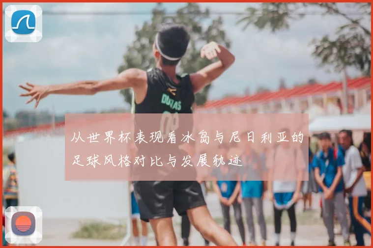 从世界杯表现看冰岛与尼日利亚的足球风格对比与发展轨迹