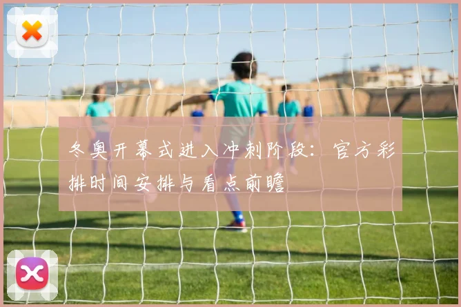 冬奥开幕式进入冲刺阶段：官方彩排时间安排与看点前瞻