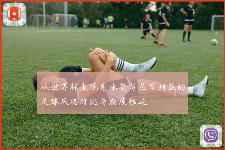 从世界杯表现看冰岛与尼日利亚的足球风格对比与发展轨迹