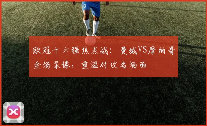 欧冠十六强焦点战：曼城VS摩纳哥全场录像，重温对攻名场面