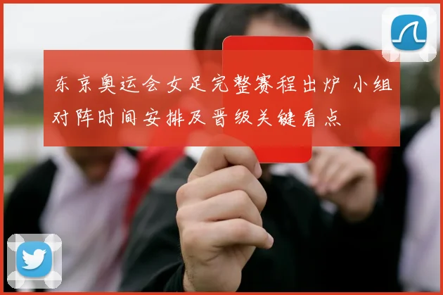 东京奥运会女足完整赛程出炉 小组对阵时间安排及晋级关键看点