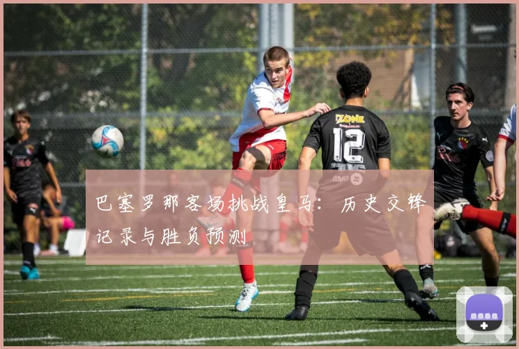 巴塞罗那客场挑战皇马:历史交锋记录与胜负预测