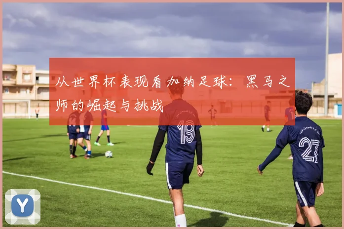 从世界杯表现看加纳足球：黑马之师的崛起与挑战