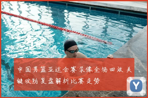 中国男篮亚运会赛录像全场回放 关键攻防复盘解析比赛走势