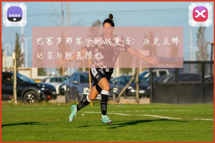 巴塞罗那客场挑战皇马：历史交锋记录与胜负预测