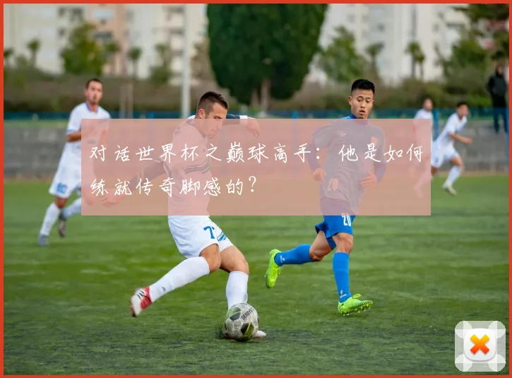 对话世界杯之巅球高手:他是如何练就传奇脚感的?