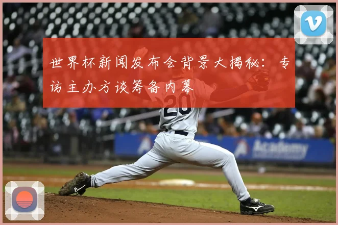 世界杯新闻发布会背景大揭秘：专访主办方谈筹备内幕