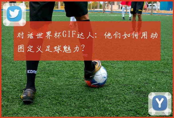 对话世界杯GIF达人:他们如何用动图定义足球魅力?