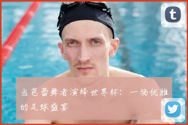 当芭蕾舞者演绎世界杯：一场优雅的足球盛宴