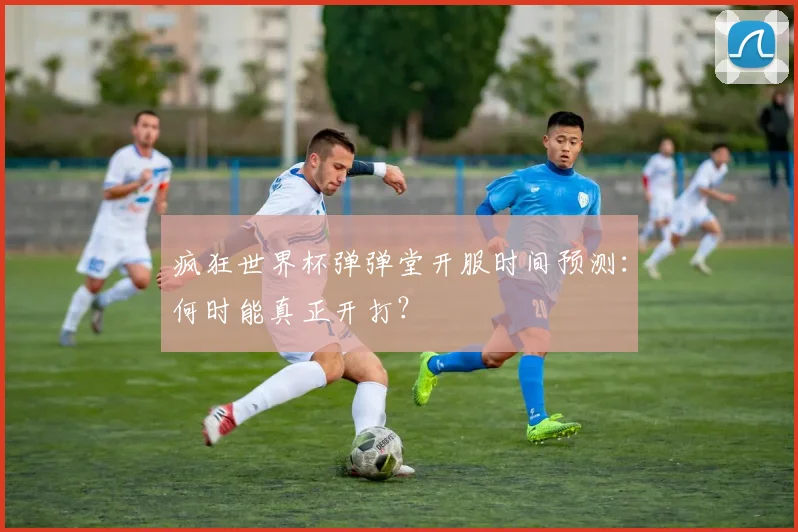 疯狂世界杯弹弹堂开服时间预测：何时能真正开打？