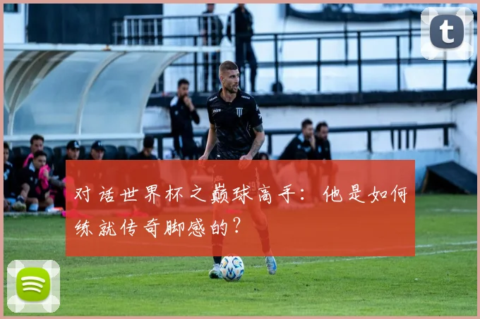 对话世界杯之巅球高手:他是如何练就传奇脚感的?