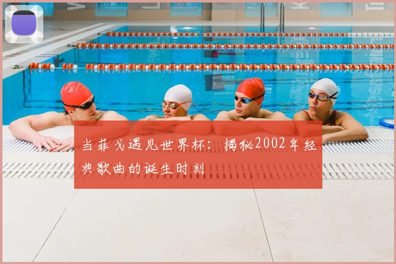 当菲戈遇见世界杯：揭秘2002年经典歌曲的诞生时刻