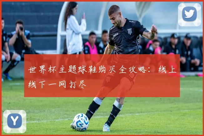 世界杯主题球鞋购买全攻略:线上线下一网打尽