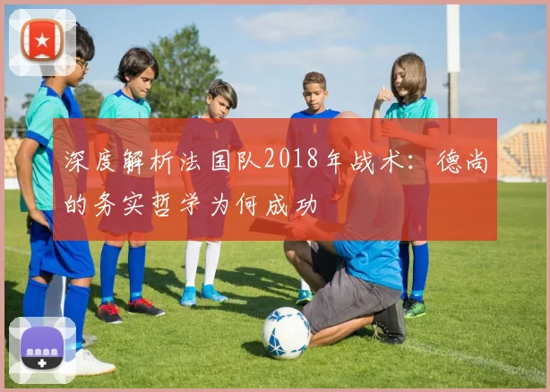 深度解析法国队2018年战术：德尚的务实哲学为何成功