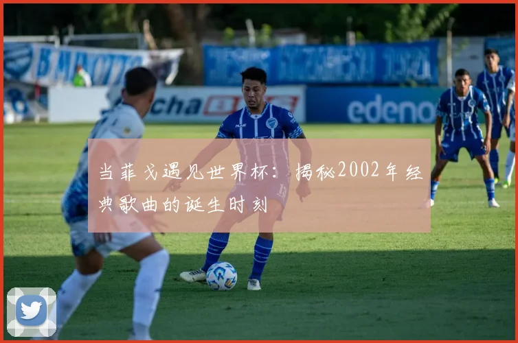 当菲戈遇见世界杯：揭秘2002年经典歌曲的诞生时刻