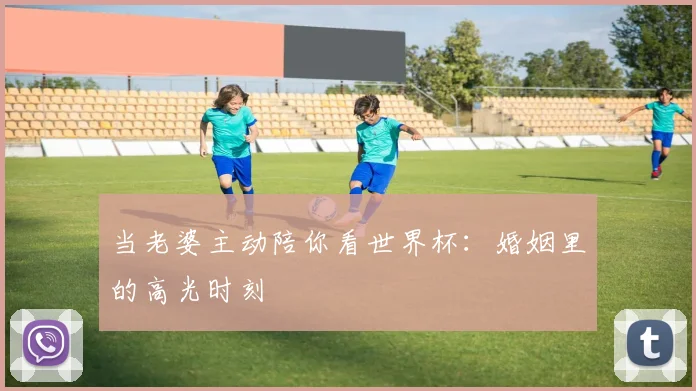 当老婆主动陪你看世界杯：婚姻里的高光时刻